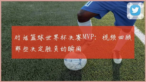 对话篮球世界杯决赛MVP：视频回顾那些决定胜负的瞬间