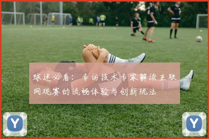 球迷必看：专访技术专家解读互联网观赛的流畅体验与创新玩法