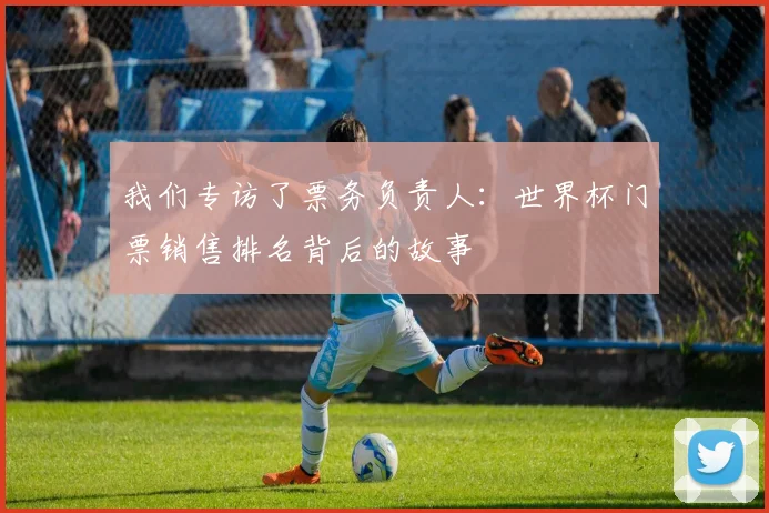 我们专访了票务负责人：世界杯门票销售排名背后的故事
