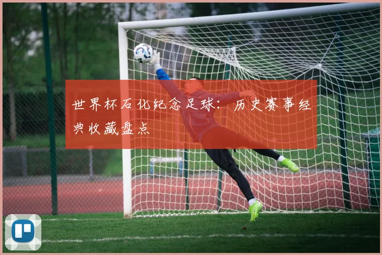 世界杯石化纪念足球：历史赛事经典收藏盘点