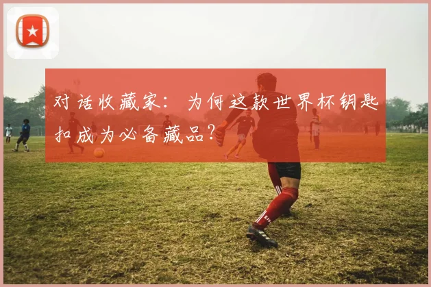 对话收藏家：为何这款世界杯钥匙扣成为必备藏品？